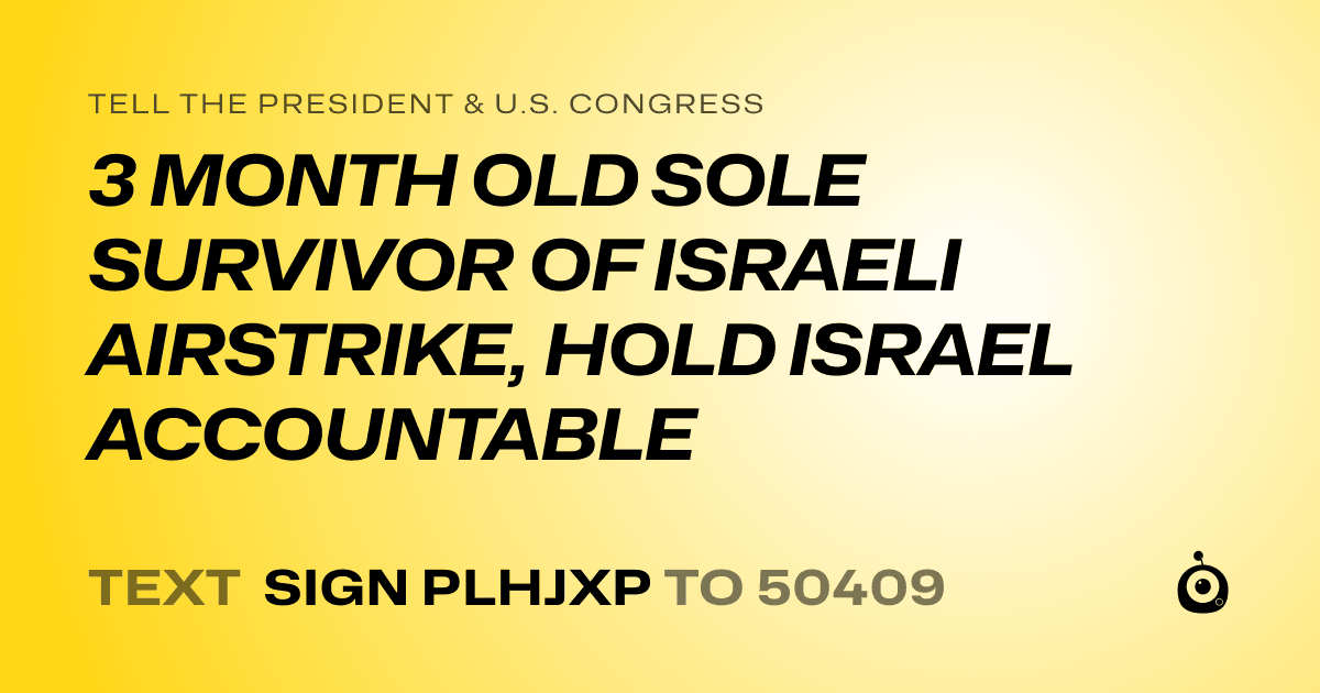 A shareable card that reads "tell the President & U.S. Congress: 3 MONTH OLD SOLE SURVIVOR OF ISRAELI AIRSTRIKE, HOLD ISRAEL ACCOUNTABLE" followed by "text sign PLHJXP to 50409"