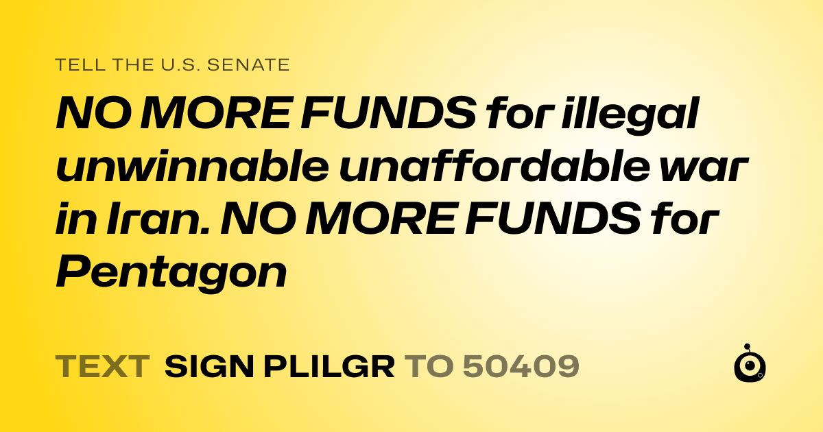 A shareable card that reads "tell the U.S. Senate: NO MORE FUNDS for illegal unwinnable unaffordable war in Iran. NO MORE FUNDS for Pentagon" followed by "text sign PLILGR to 50409"