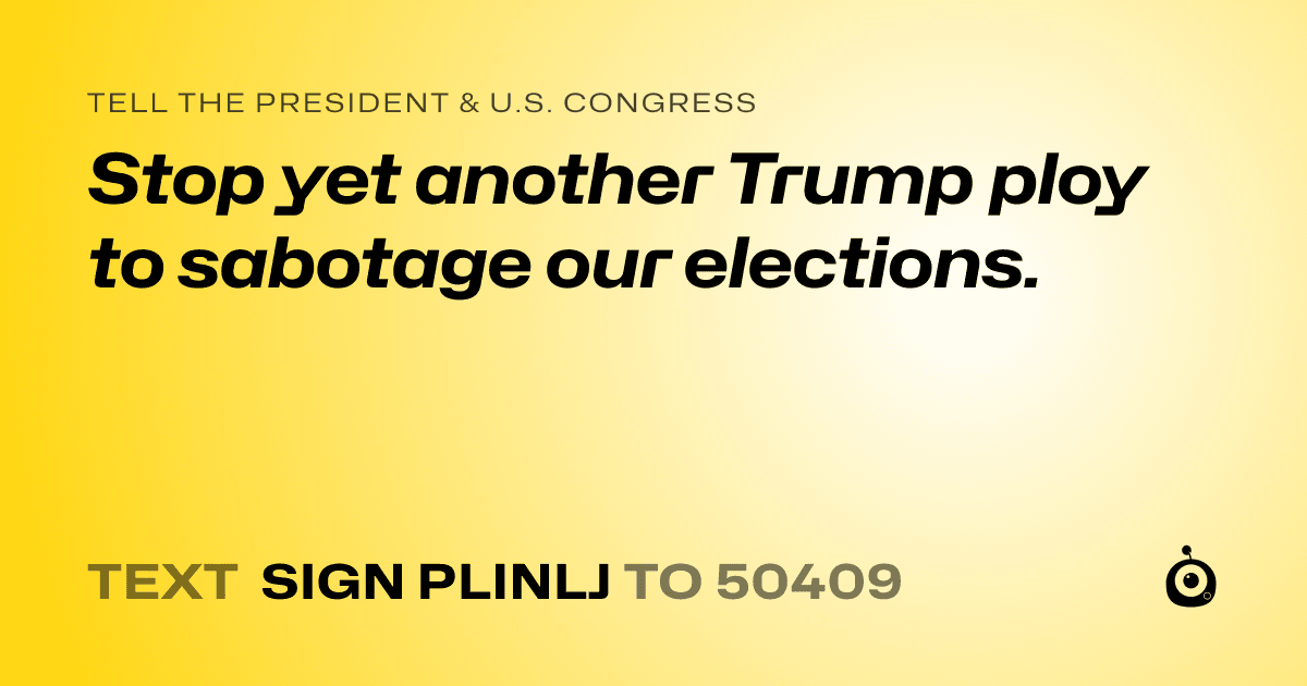 A shareable card that reads "tell the President & U.S. Congress: Stop yet another Trump ploy to sabotage our elections." followed by "text sign PLINLJ to 50409"