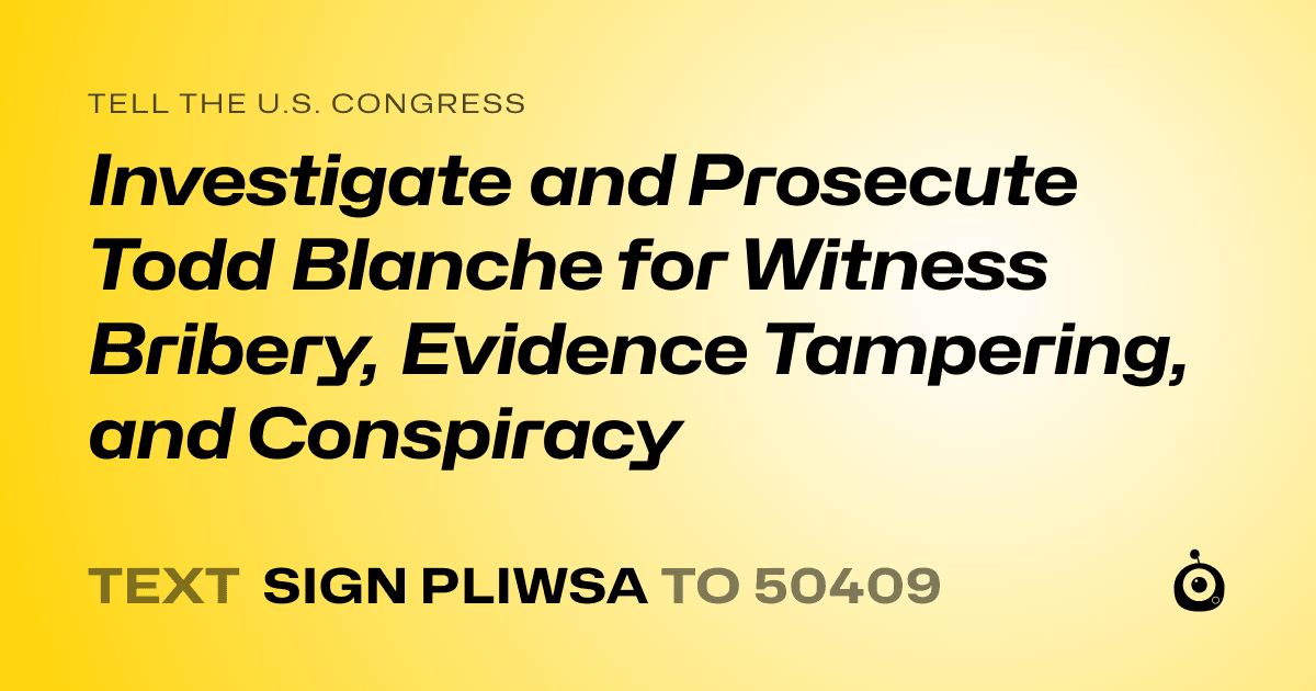 A shareable card that reads "tell the U.S. Congress: Investigate and Prosecute Todd Blanche for Witness Bribery, Evidence Tampering, and Conspiracy" followed by "text sign PLIWSA to 50409"