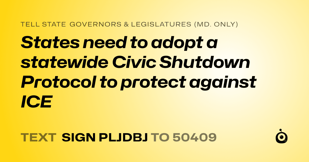 A shareable card that reads "tell State Governors & Legislatures (Md. only): States need to adopt a statewide Civic Shutdown Protocol to protect against ICE" followed by "text sign PLJDBJ to 50409"