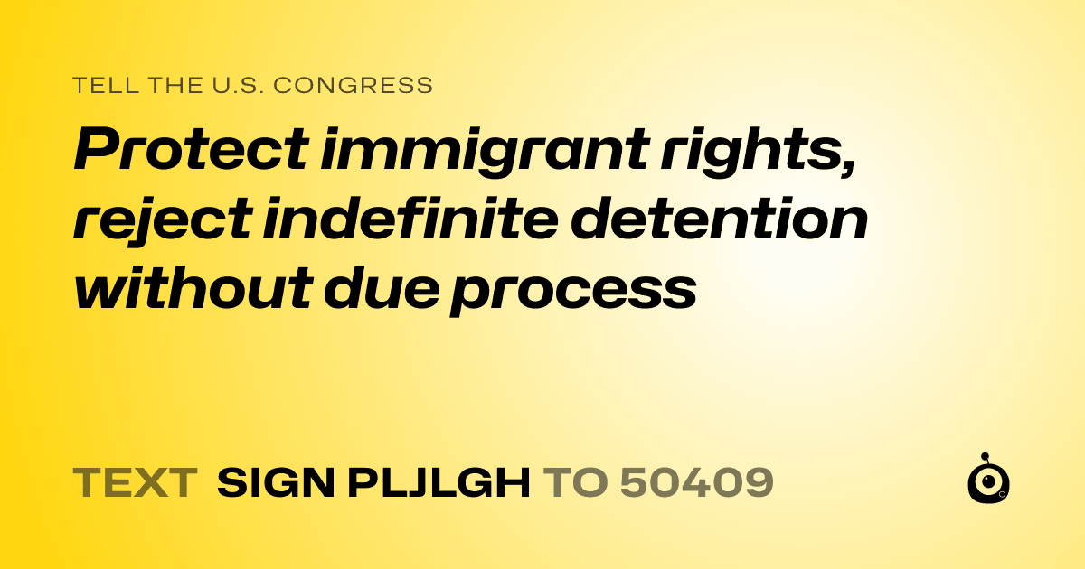 A shareable card that reads "tell the U.S. Congress: Protect immigrant rights, reject indefinite detention without due process" followed by "text sign PLJLGH to 50409"