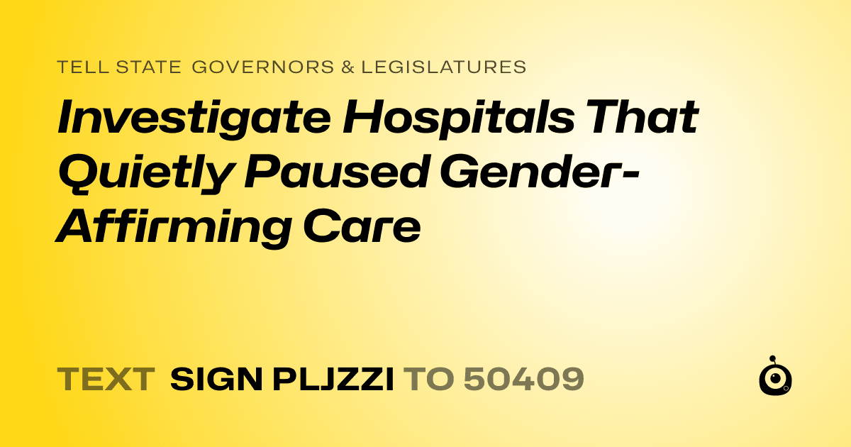 A shareable card that reads "tell State Governors & Legislatures: Investigate Hospitals That Quietly Paused Gender-Affirming Care" followed by "text sign PLJZZI to 50409"