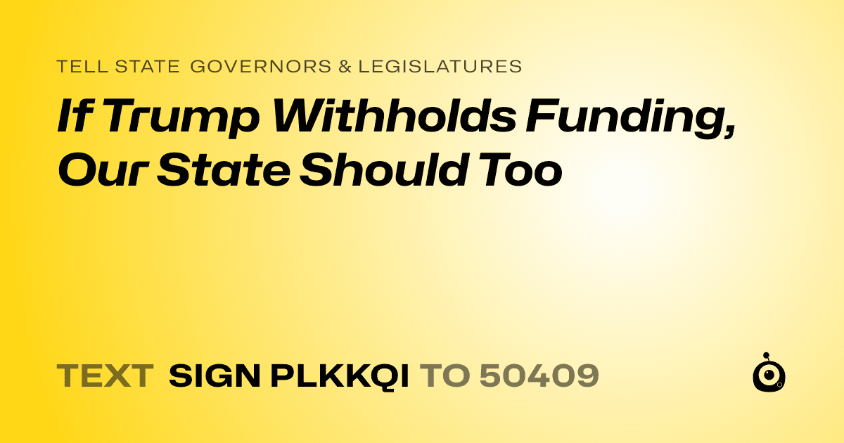 A shareable card that reads "tell State Governors & Legislatures: If Trump Withholds Funding, Our State Should Too" followed by "text sign PLKKQI to 50409"