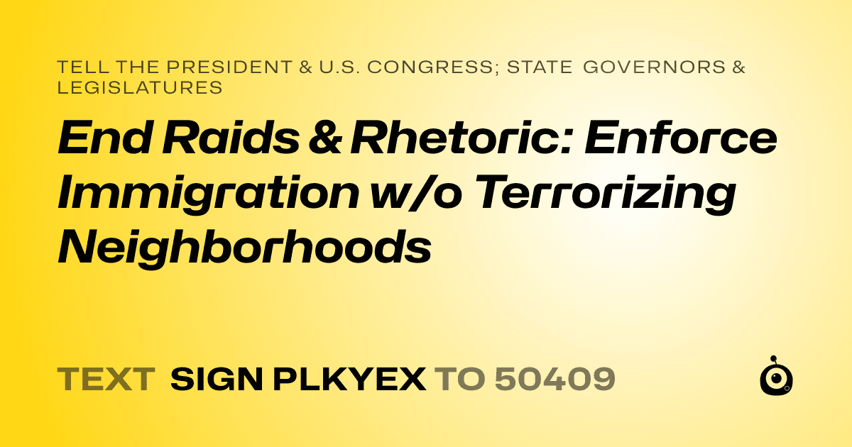 A shareable card that reads "tell the President & U.S. Congress; State Governors & Legislatures: End Raids & Rhetoric: Enforce Immigration w/o Terrorizing Neighborhoods" followed by "text sign PLKYEX to 50409"