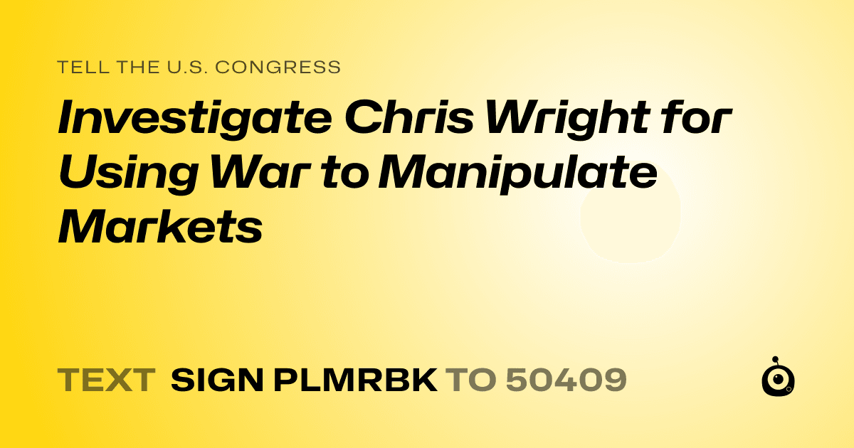 A shareable card that reads "tell the U.S. Congress: Investigate Chris Wright for Using War to Manipulate Markets" followed by "text sign PLMRBK to 50409"