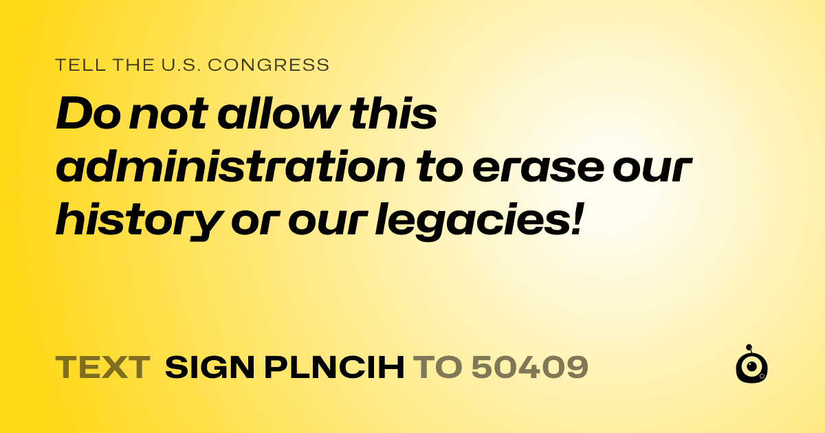 A shareable card that reads "tell the U.S. Congress: Do not allow this administration to erase our history or our legacies!" followed by "text sign PLNCIH to 50409"