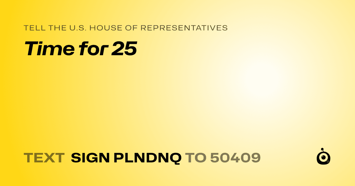 A shareable card that reads "tell the U.S. House of Representatives: Time for 25" followed by "text sign PLNDNQ to 50409"