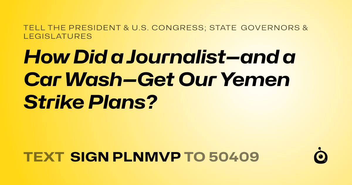 A shareable card that reads "tell the President & U.S. Congress; State Governors & Legislatures: How Did a Journalist—and a Car Wash—Get Our Yemen Strike Plans?" followed by "text sign PLNMVP to 50409"