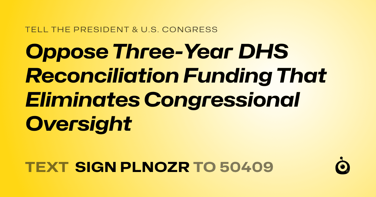A shareable card that reads "tell the President & U.S. Congress: Oppose Three-Year DHS Reconciliation Funding That Eliminates Congressional Oversight" followed by "text sign PLNOZR to 50409"