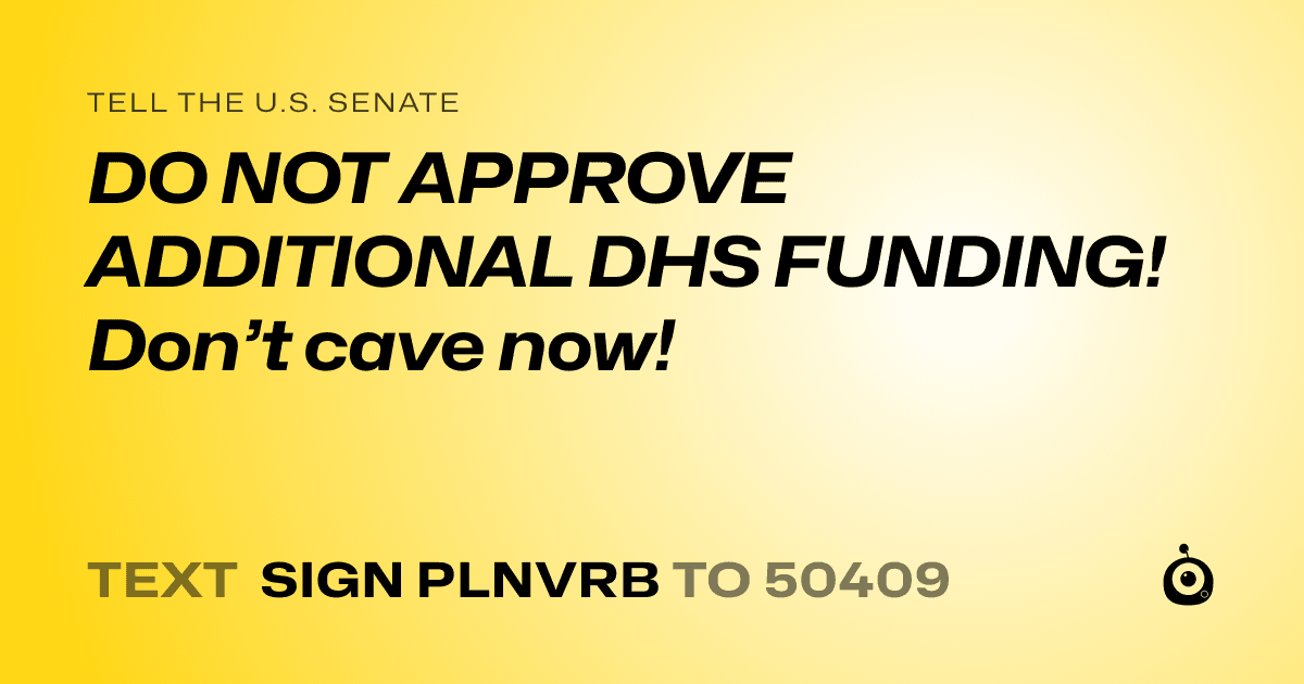 A shareable card that reads "tell the U.S. Senate: DO NOT APPROVE ADDITIONAL  DHS FUNDING! Don’t cave now!" followed by "text sign PLNVRB to 50409"