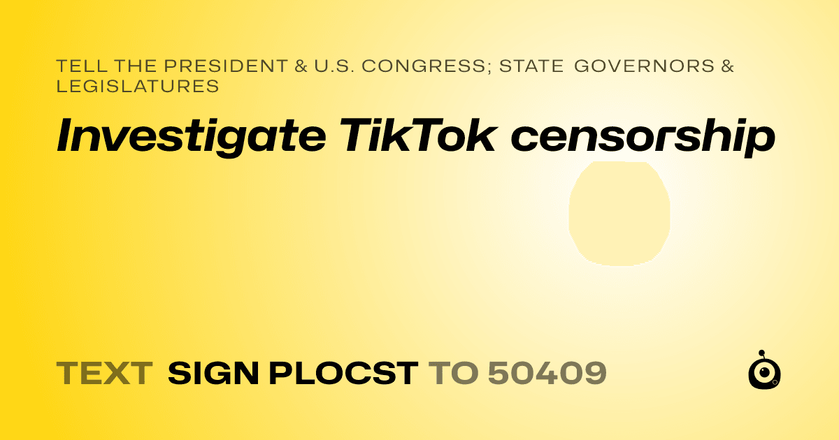 A shareable card that reads "tell the President & U.S. Congress; State Governors & Legislatures: Investigate TikTok censorship" followed by "text sign PLOCST to 50409"