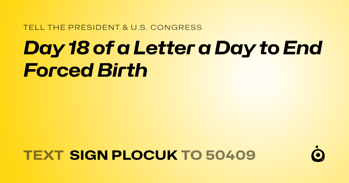 A shareable card that reads "tell the President & U.S. Congress: Day 18 of a Letter a Day to End Forced Birth" followed by "text sign PLOCUK to 50409"