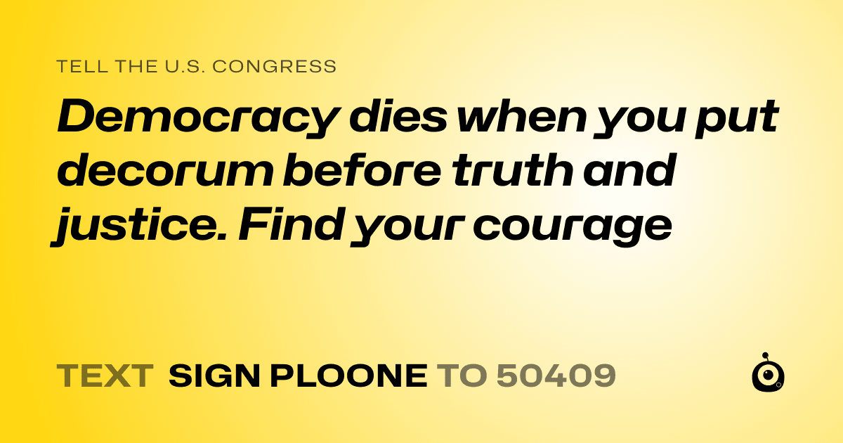 A shareable card that reads "tell the U.S. Congress: Democracy dies when you put decorum before truth and justice.  Find your courage" followed by "text sign PLOONE to 50409"