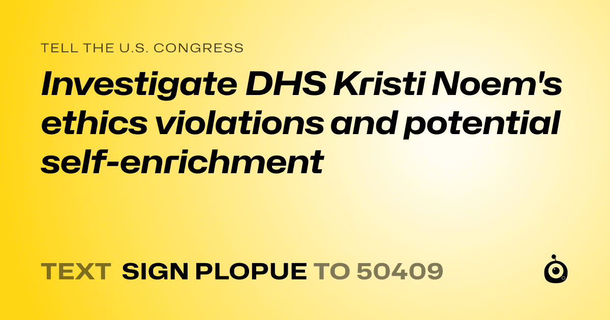 A shareable card that reads "tell the U.S. Congress: Investigate DHS Kristi Noem's ethics violations and potential self-enrichment" followed by "text sign PLOPUE to 50409"