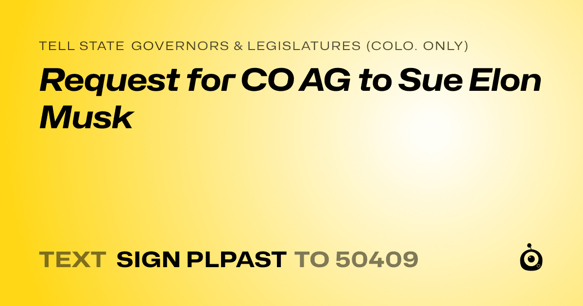 A shareable card that reads "tell State Governors & Legislatures (Colo. only): Request for CO AG to Sue Elon Musk" followed by "text sign PLPAST to 50409"
