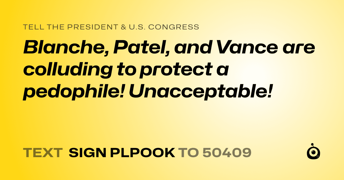 A shareable card that reads "tell the President & U.S. Congress: Blanche, Patel, and Vance are colluding to protect a pedophile! Unacceptable!" followed by "text sign PLPOOK to 50409"