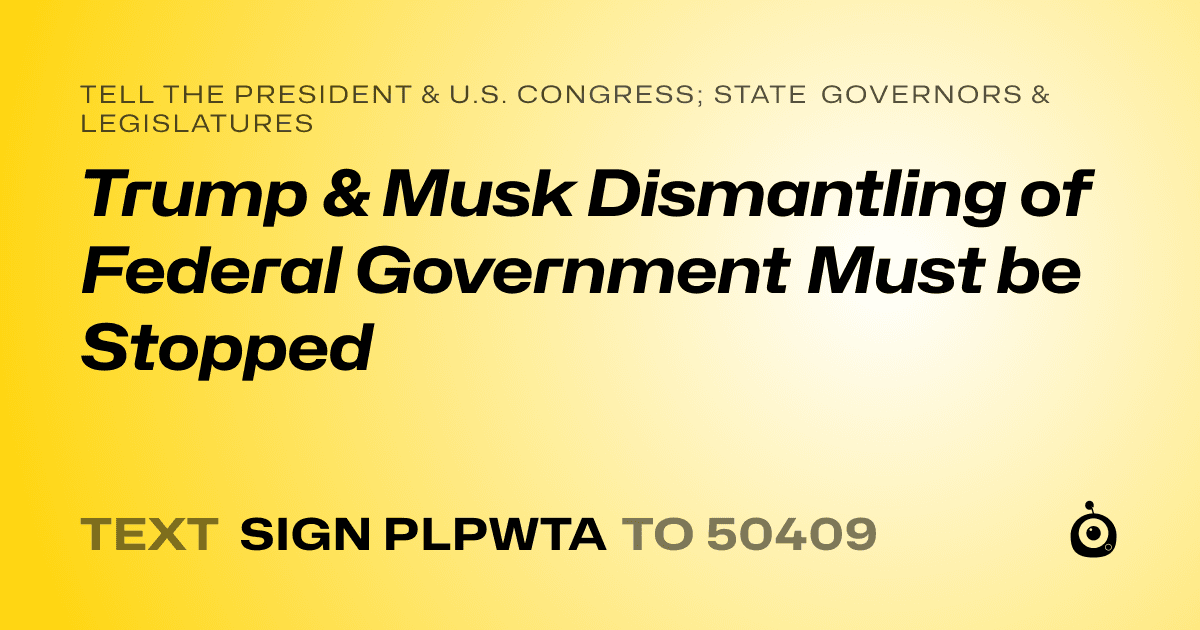 A shareable card that reads "tell the President & U.S. Congress; State Governors & Legislatures: Trump & Musk Dismantling of Federal Government Must be Stopped" followed by "text sign PLPWTA to 50409"