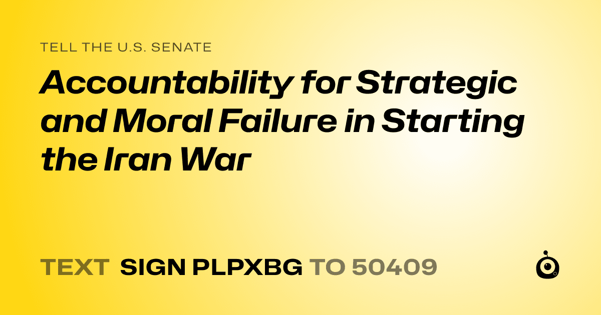 A shareable card that reads "tell the U.S. Senate: Accountability for Strategic and Moral Failure in Starting the Iran War" followed by "text sign PLPXBG to 50409"