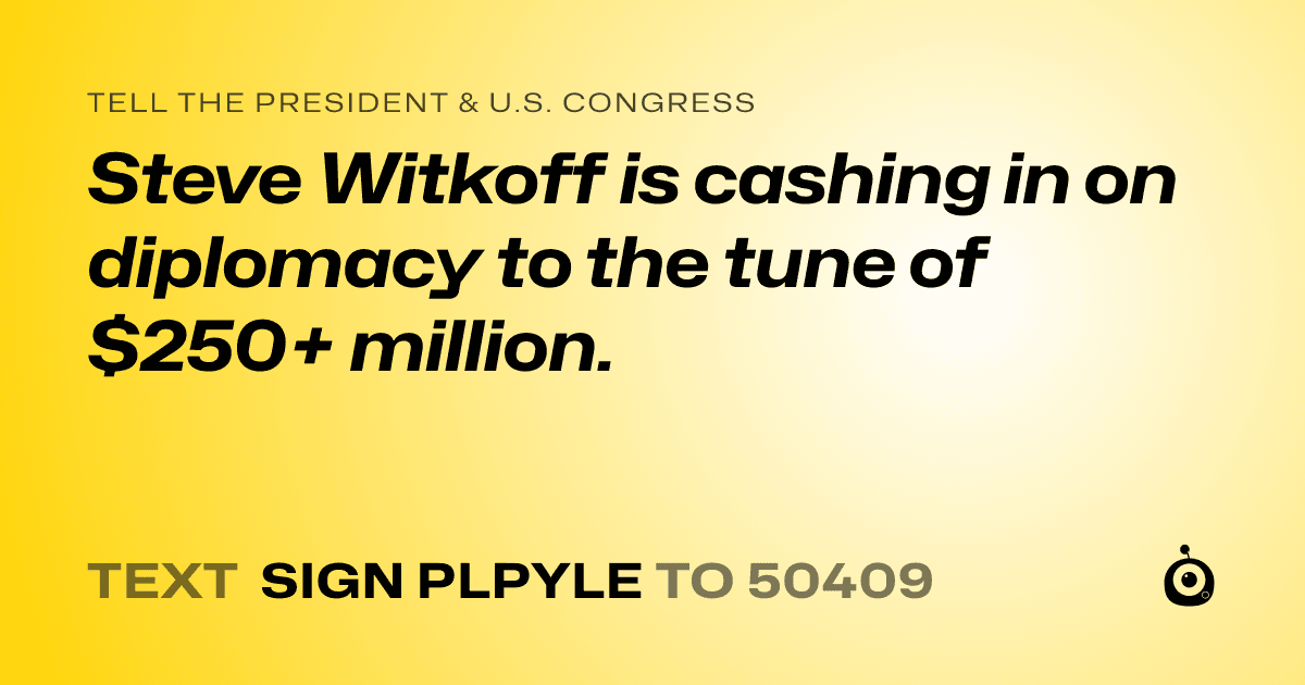 A shareable card that reads "tell the President & U.S. Congress: Steve Witkoff is cashing in on diplomacy to the tune of $250+ million." followed by "text sign PLPYLE to 50409"