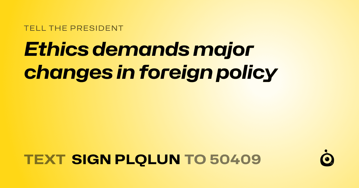 A shareable card that reads "tell the President: Ethics demands major changes in foreign policy" followed by "text sign PLQLUN to 50409"