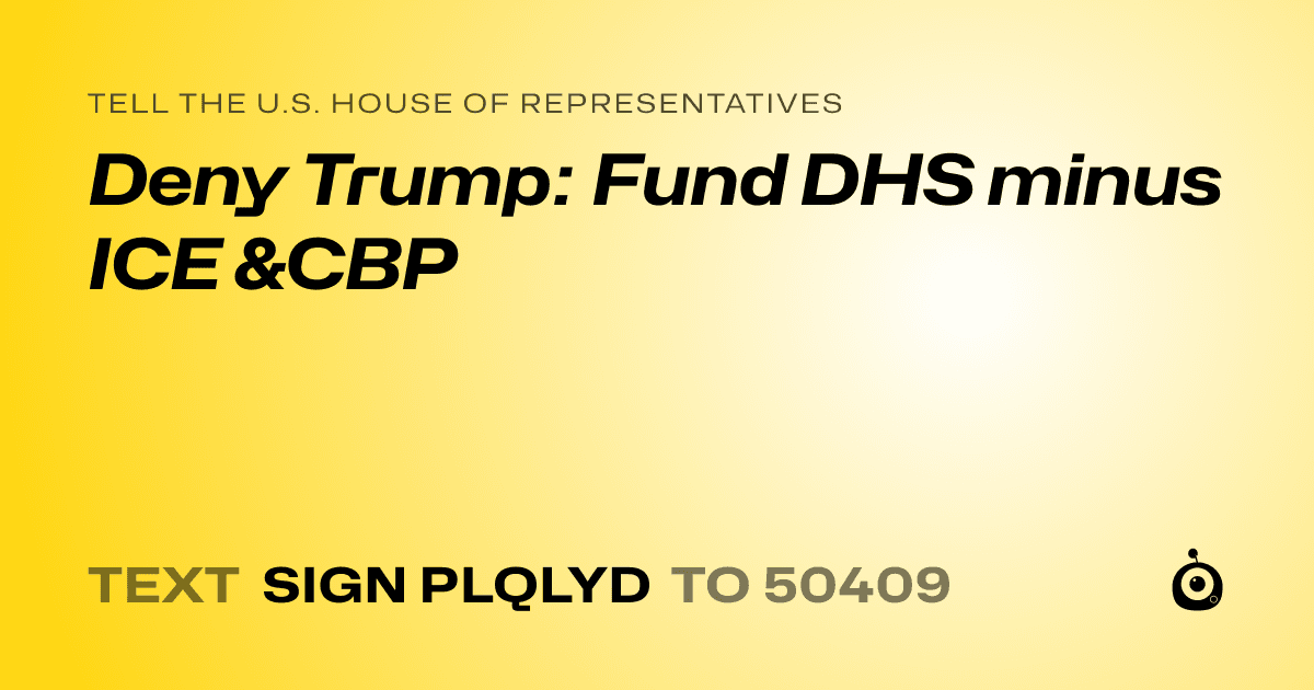 A shareable card that reads "tell the U.S. House of Representatives: Deny Trump: Fund DHS minus ICE &CBP" followed by "text sign PLQLYD to 50409"