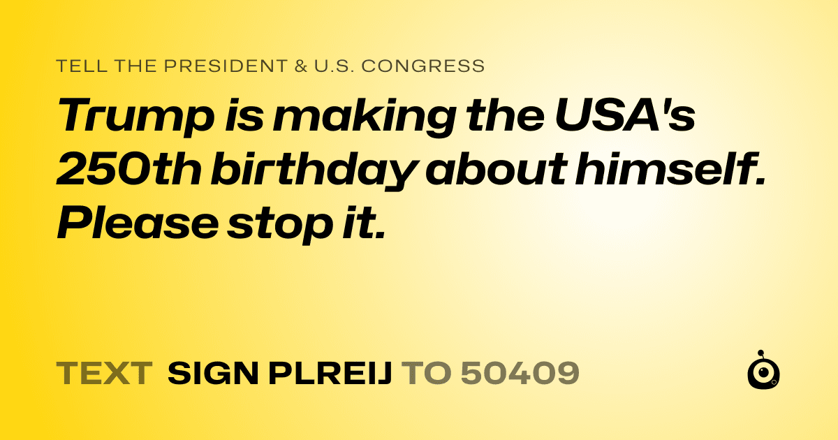 A shareable card that reads "tell the President & U.S. Congress: Trump is making the USA's 250th birthday about himself. Please stop it." followed by "text sign PLREIJ to 50409"