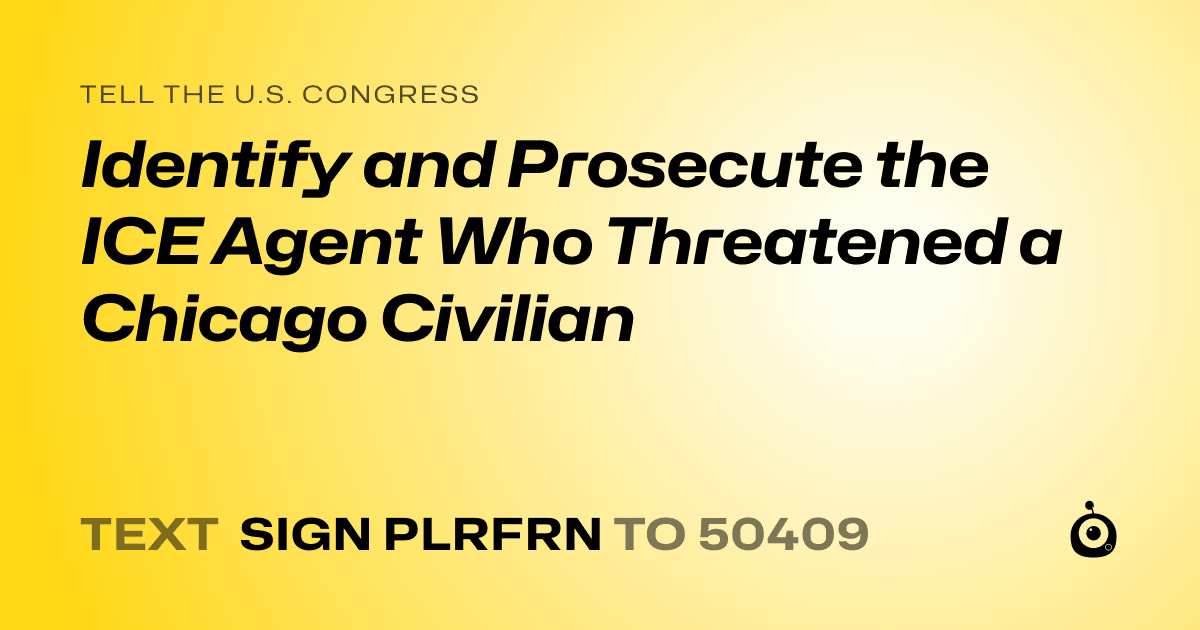 A shareable card that reads "tell the U.S. Congress: Identify and Prosecute the ICE Agent Who Threatened a Chicago Civilian" followed by "text sign PLRFRN to 50409"