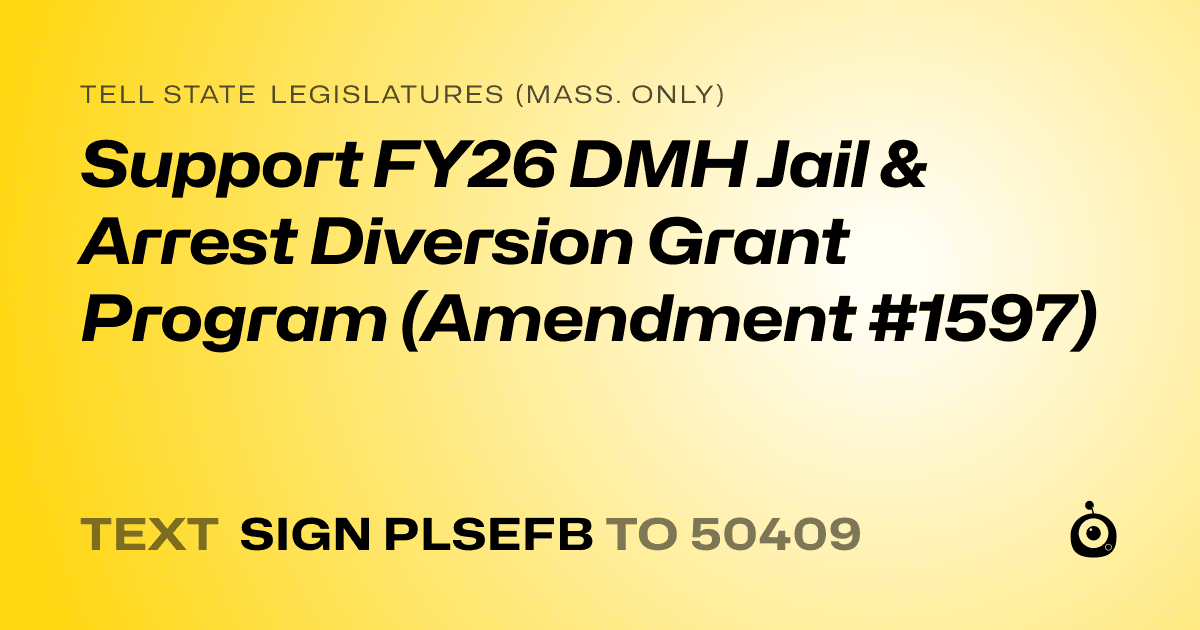 A shareable card that reads "tell State Legislatures (Mass. only): Support FY26 DMH Jail & Arrest Diversion Grant Program (Amendment #1597)" followed by "text sign PLSEFB to 50409"