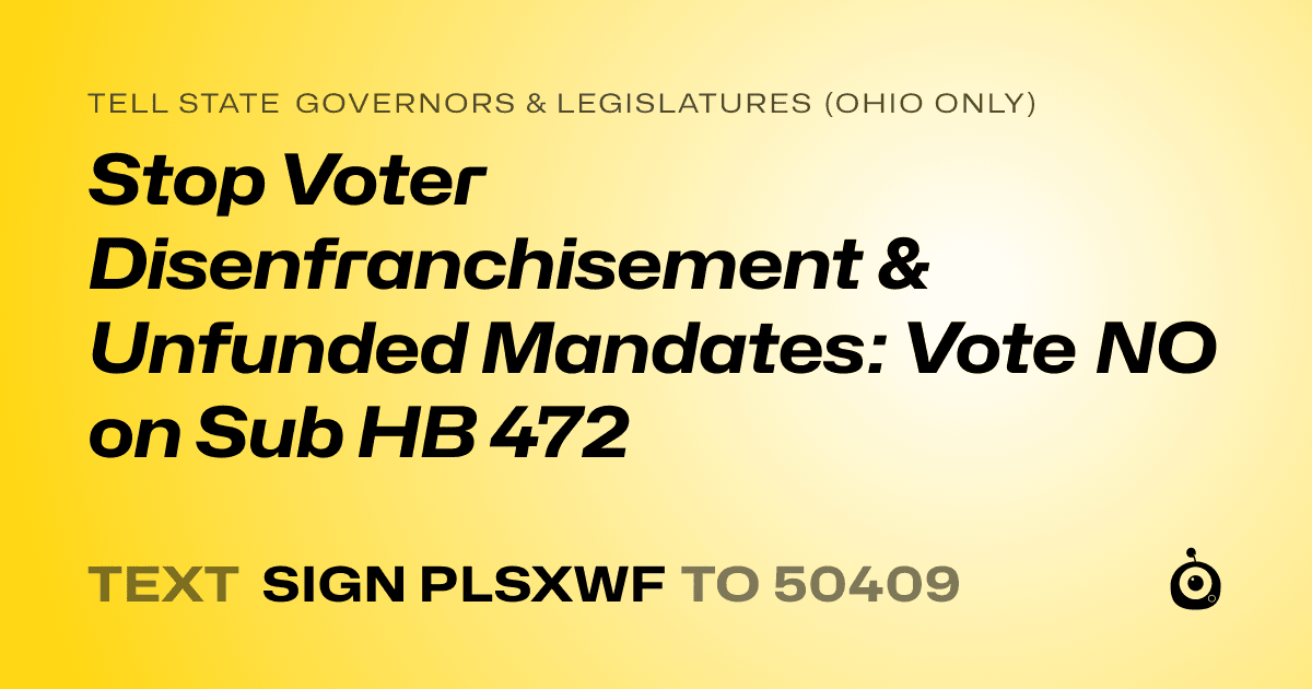 A shareable card that reads "tell State Governors & Legislatures (Ohio only): Stop Voter Disenfranchisement & Unfunded Mandates: Vote NO on Sub HB 472" followed by "text sign PLSXWF to 50409"