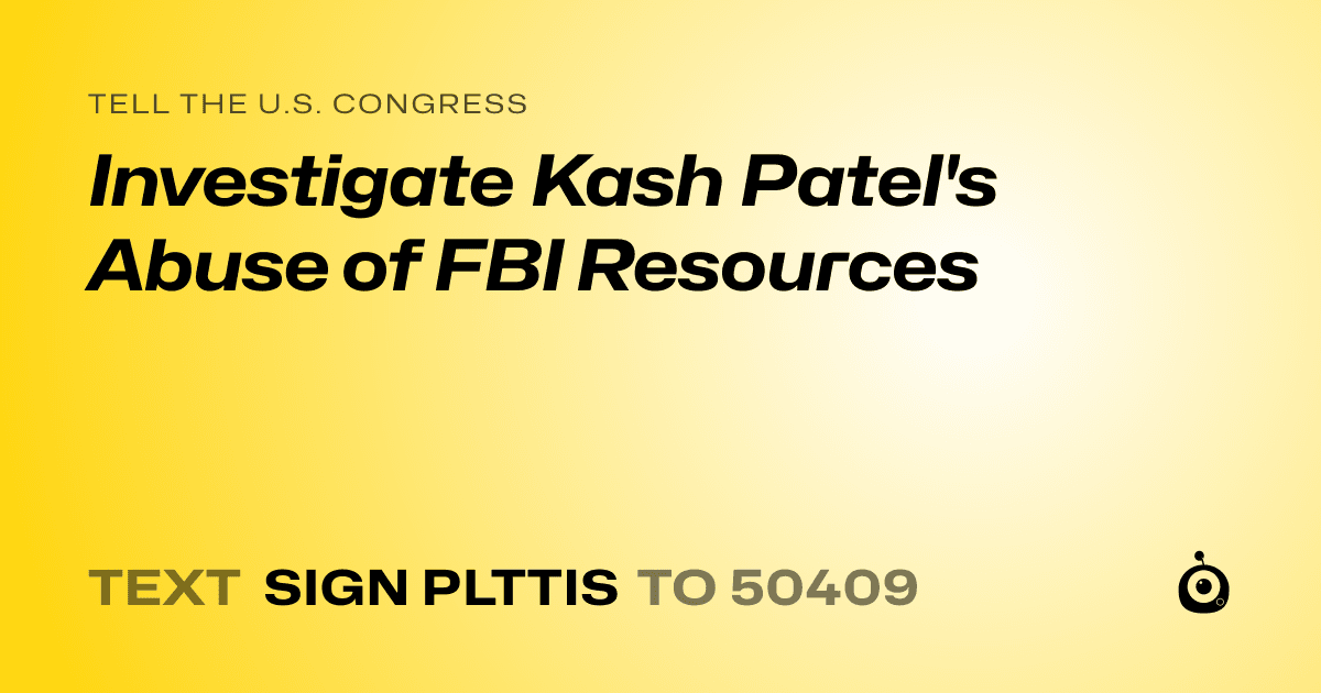 A shareable card that reads "tell the U.S. Congress: Investigate Kash Patel's Abuse of FBI Resources" followed by "text sign PLTTIS to 50409"