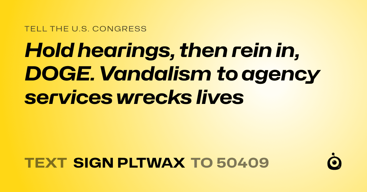 A shareable card that reads "tell the U.S. Congress: Hold hearings, then rein in, DOGE. Vandalism to agency services wrecks lives" followed by "text sign PLTWAX to 50409"