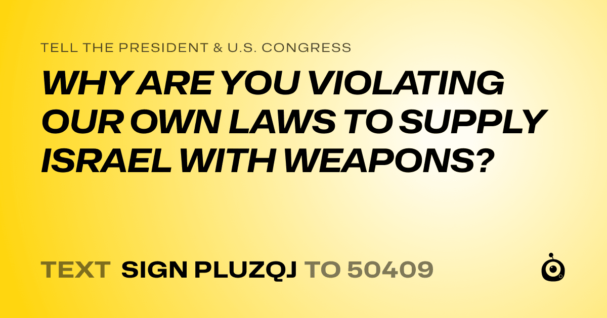 A shareable card that reads "tell the President & U.S. Congress: WHY ARE YOU VIOLATING OUR OWN LAWS TO SUPPLY ISRAEL WITH WEAPONS?" followed by "text sign PLUZQJ to 50409"