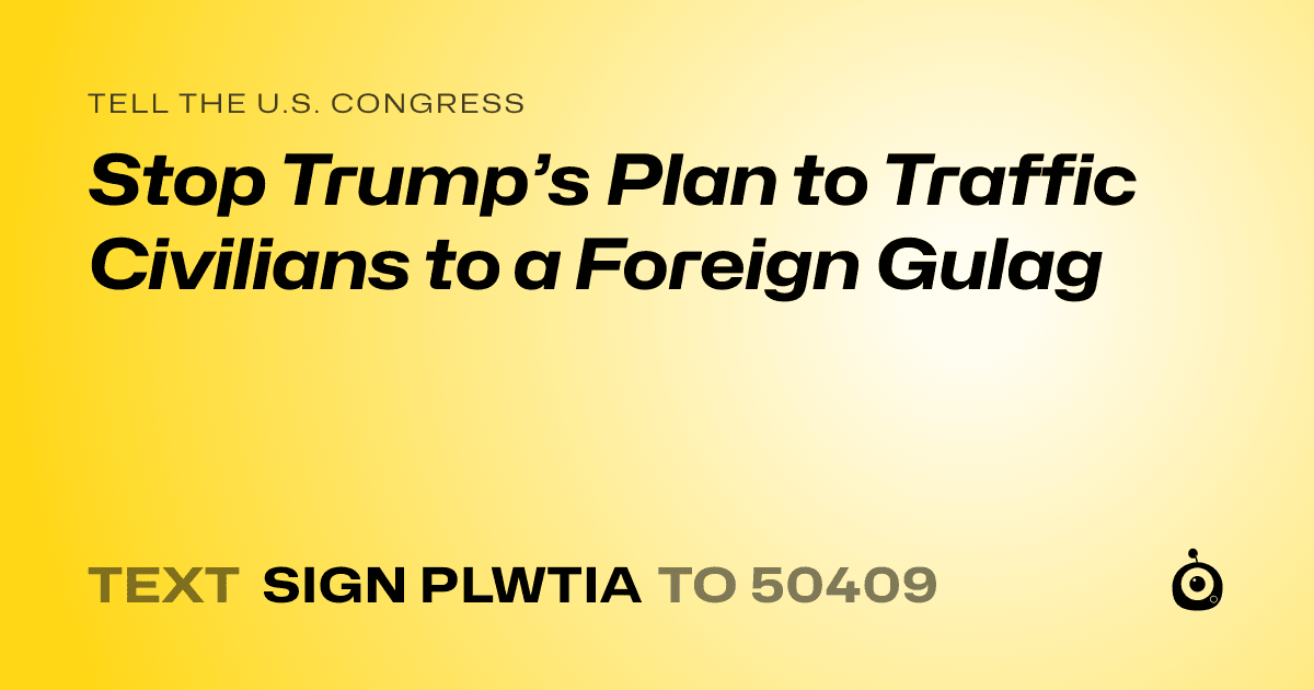 A shareable card that reads "tell the U.S. Congress: Stop Trump’s Plan to Traffic Civilians to a Foreign Gulag" followed by "text sign PLWTIA to 50409"