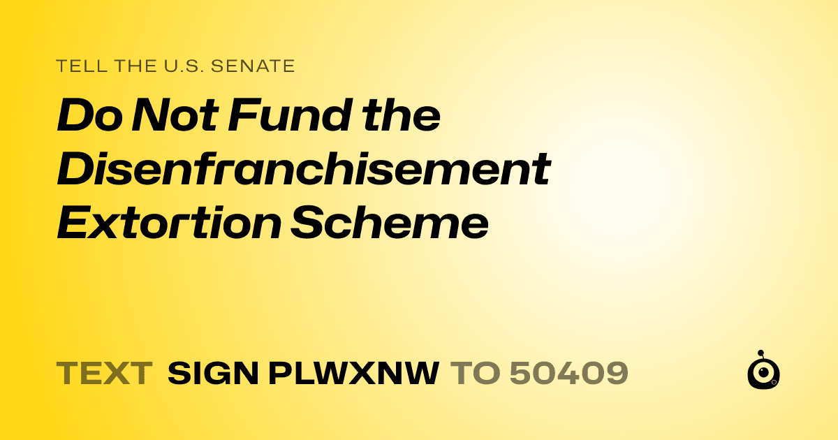 A shareable card that reads "tell the U.S. Senate: Do Not Fund the Disenfranchisement Extortion Scheme" followed by "text sign PLWXNW to 50409"