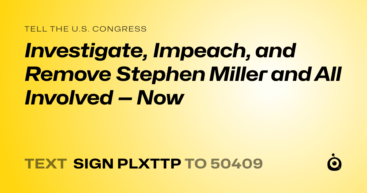 A shareable card that reads "tell the U.S. Congress: Investigate, Impeach, and Remove Stephen Miller and All Involved — Now" followed by "text sign PLXTTP to 50409"