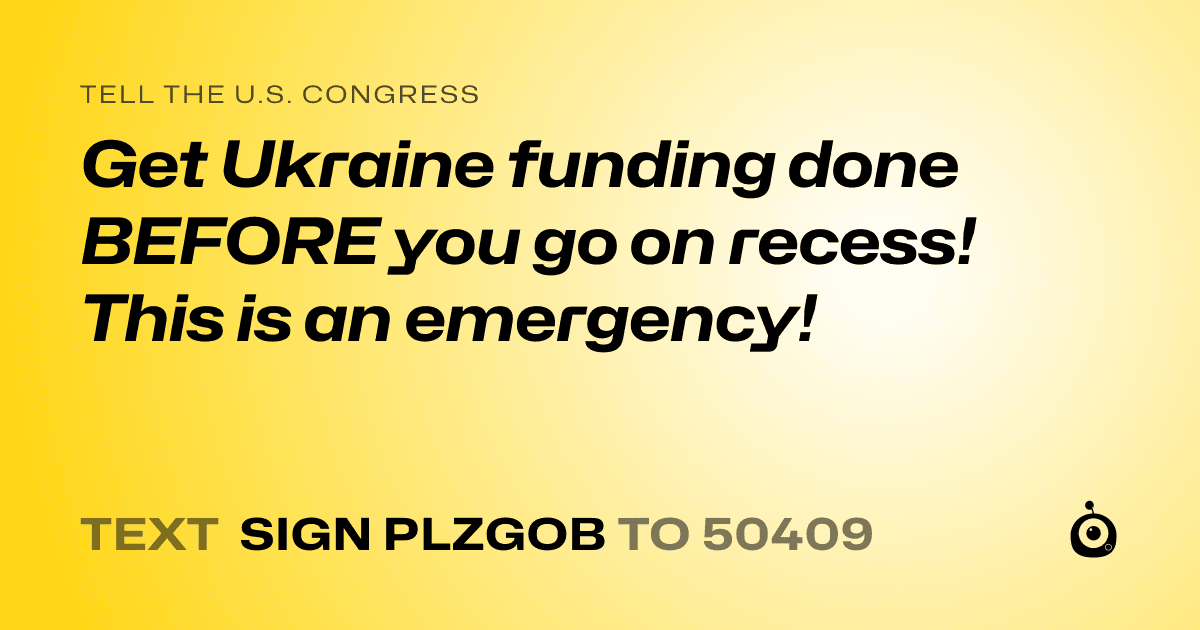 A shareable card that reads "tell the U.S. Congress: Get Ukraine funding done BEFORE you go on recess! This is an emergency!" followed by "text sign PLZGOB to 50409"