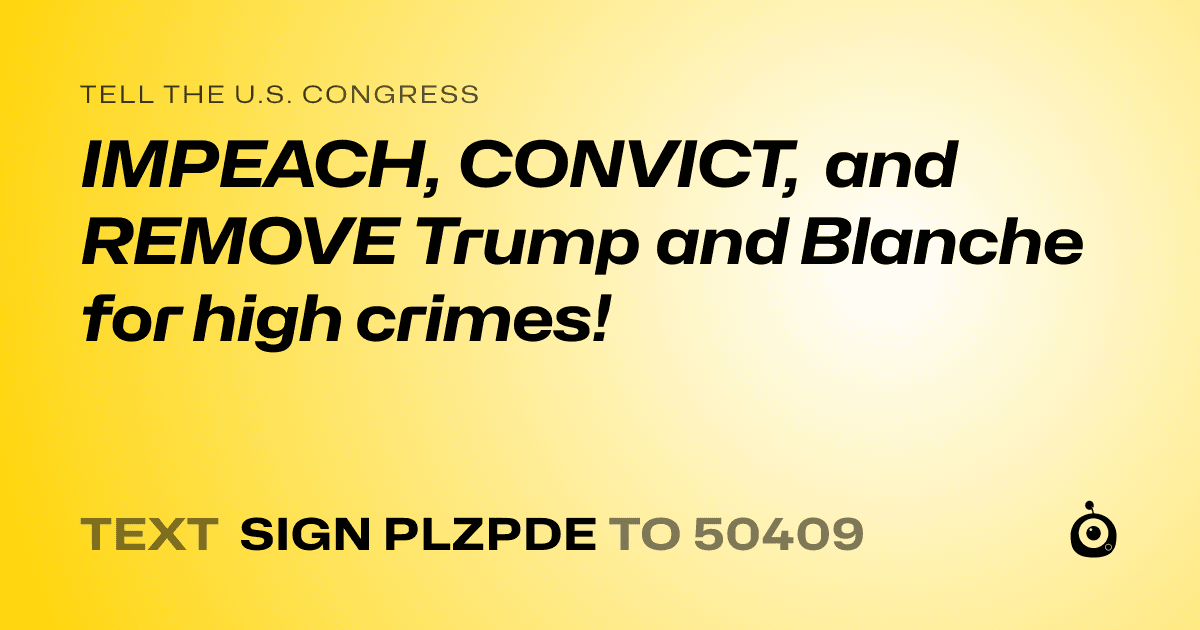 A shareable card that reads "tell the U.S. Congress: IMPEACH, CONVICT,  and REMOVE Trump and Blanche for high crimes!" followed by "text sign PLZPDE to 50409"