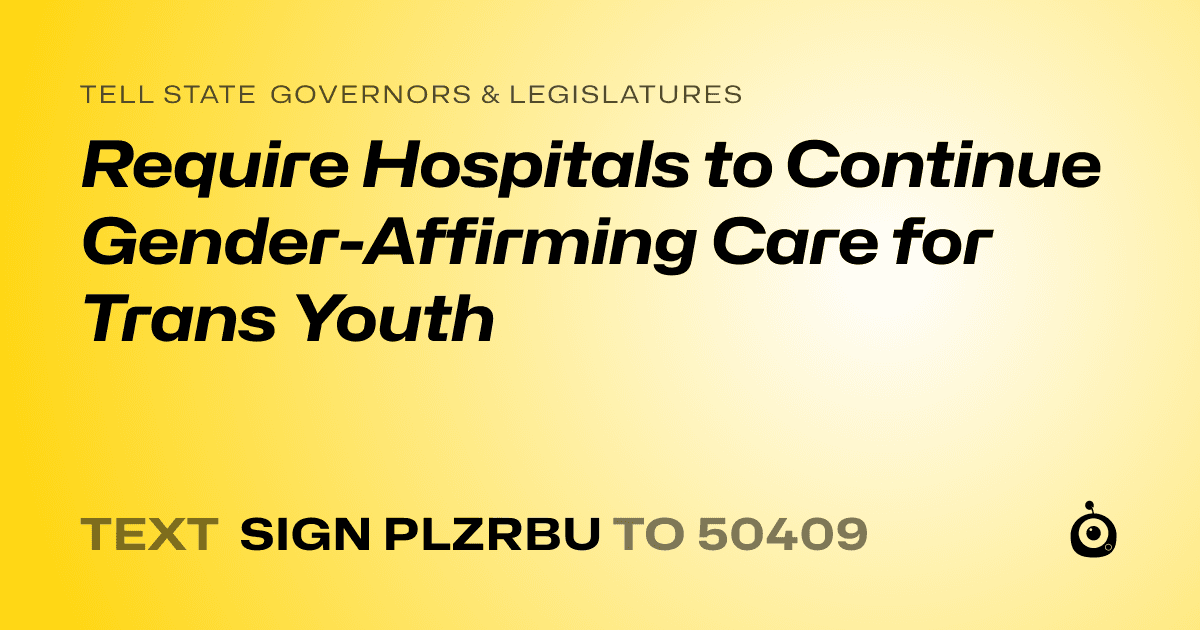 A shareable card that reads "tell State Governors & Legislatures: Require Hospitals to Continue Gender-Affirming Care for Trans Youth" followed by "text sign PLZRBU to 50409"