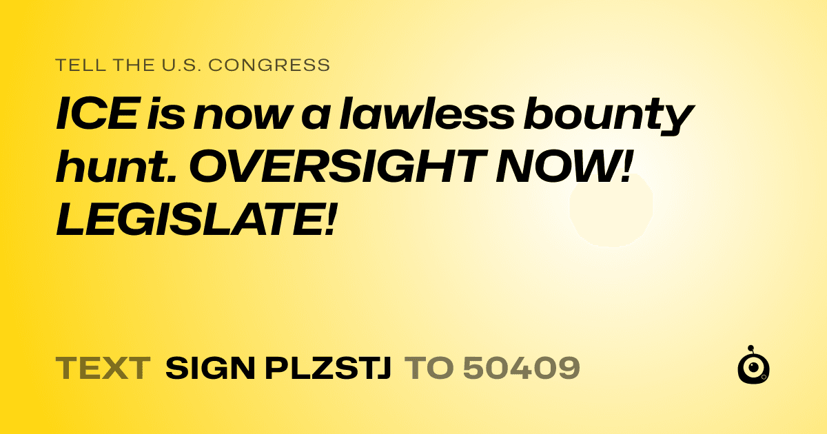 A shareable card that reads "tell the U.S. Congress: ICE is now a lawless bounty hunt. OVERSIGHT NOW! LEGISLATE!" followed by "text sign PLZSTJ to 50409"