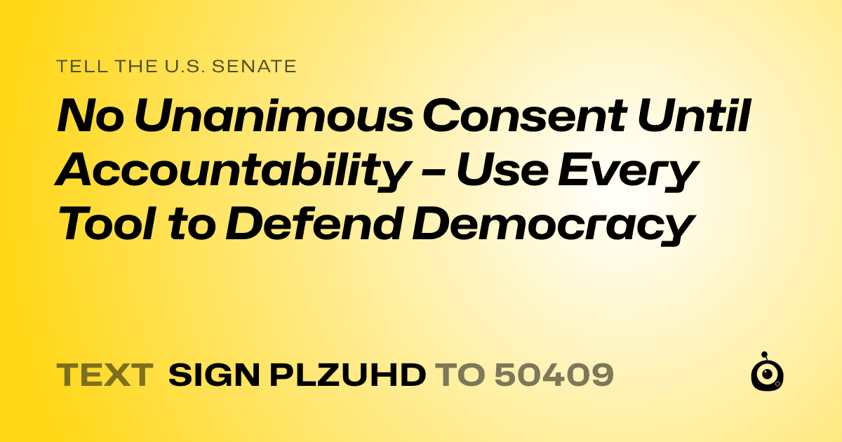 A shareable card that reads "tell the U.S. Senate: No Unanimous Consent Until Accountability – Use Every Tool to Defend Democracy" followed by "text sign PLZUHD to 50409"