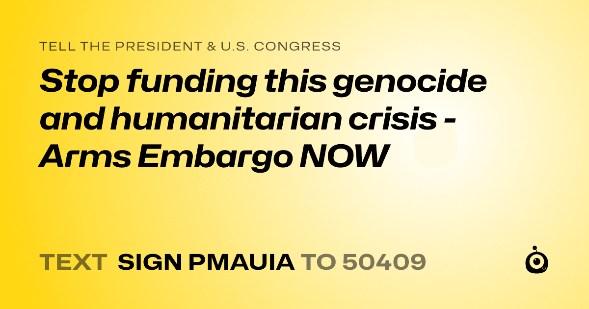 A shareable card that reads "tell the President & U.S. Congress: Stop funding this genocide and humanitarian crisis - Arms Embargo NOW" followed by "text sign PMAUIA to 50409"