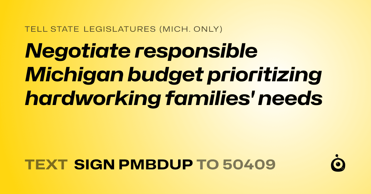 A shareable card that reads "tell State Legislatures (Mich. only): Negotiate responsible Michigan budget prioritizing hardworking families' needs" followed by "text sign PMBDUP to 50409"