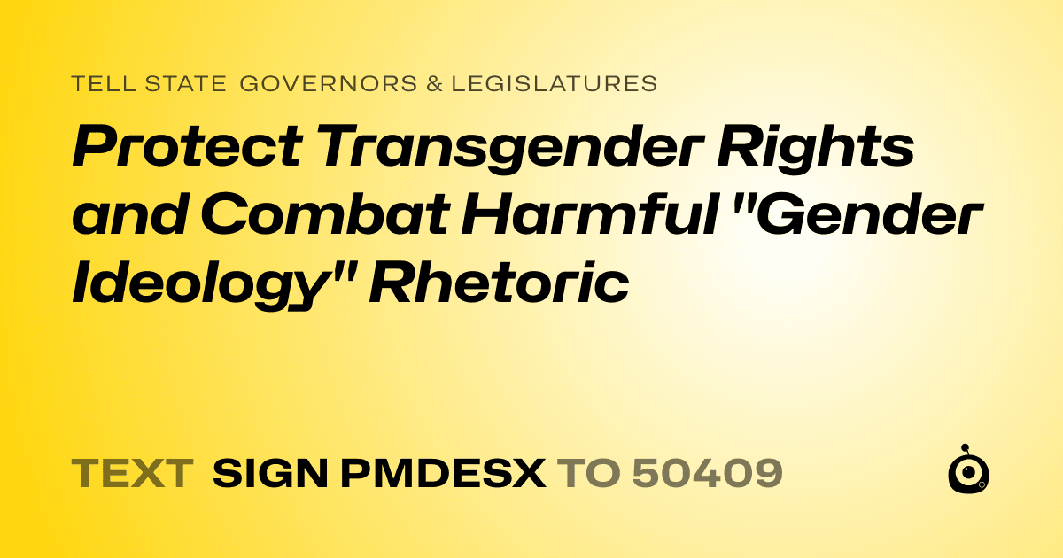 A shareable card that reads "tell State Governors & Legislatures: Protect Transgender Rights and Combat Harmful "Gender Ideology" Rhetoric" followed by "text sign PMDESX to 50409"