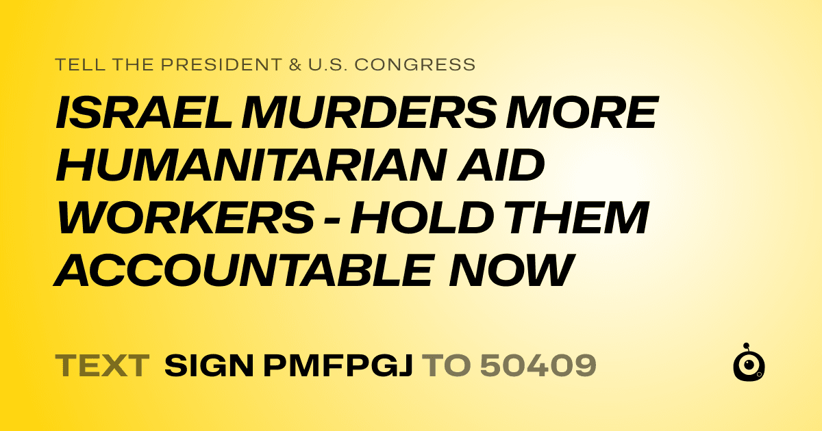 A shareable card that reads "tell the President & U.S. Congress: ISRAEL MURDERS MORE HUMANITARIAN AID WORKERS - HOLD THEM ACCOUNTABLE NOW" followed by "text sign PMFPGJ to 50409"