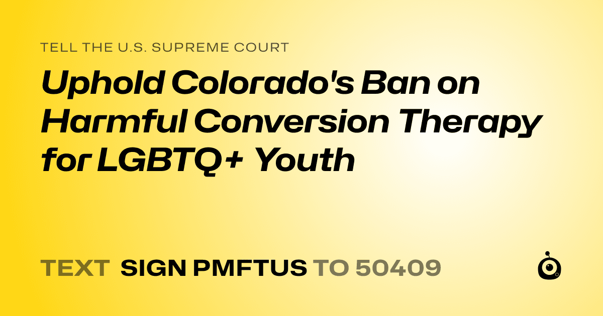 A shareable card that reads "tell the U.S. Supreme Court: Uphold Colorado's Ban on Harmful Conversion Therapy for LGBTQ+ Youth" followed by "text sign PMFTUS to 50409"