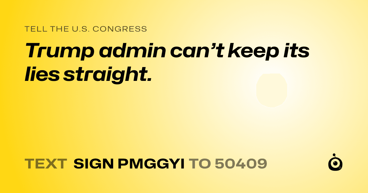 A shareable card that reads "tell the U.S. Congress: Trump admin can’t keep its lies straight." followed by "text sign PMGGYI to 50409"