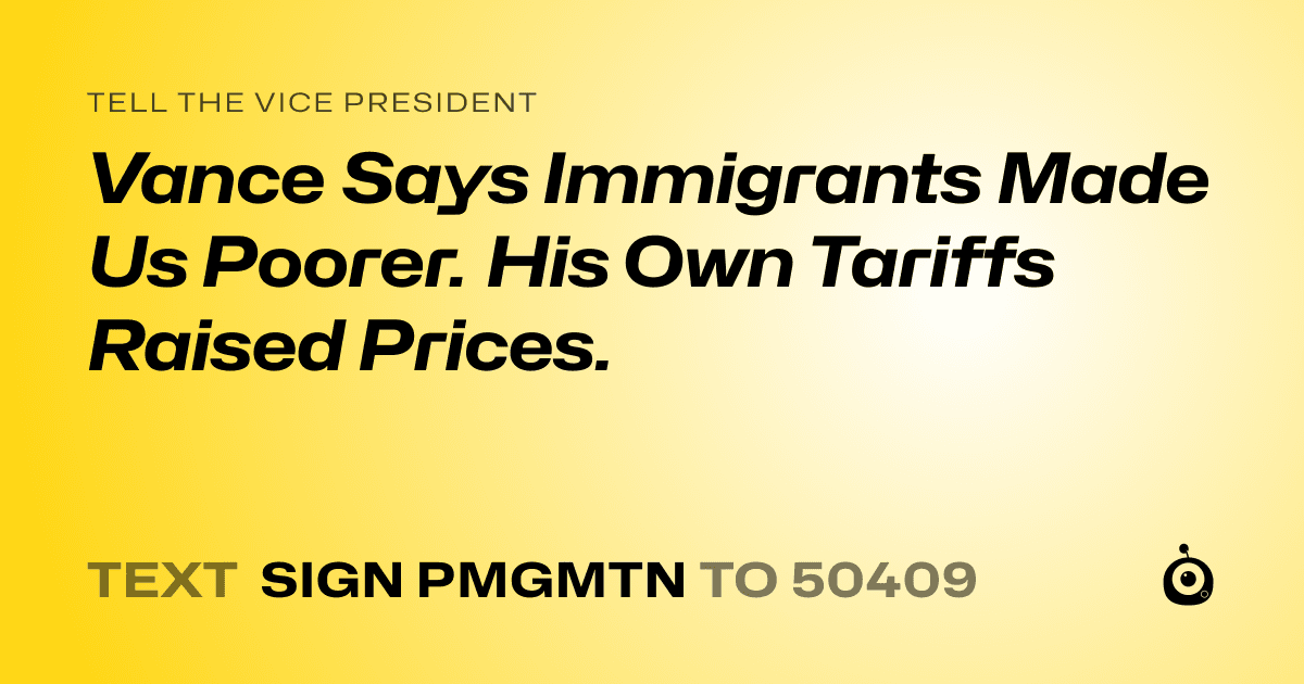 A shareable card that reads "tell the Vice President: Vance Says Immigrants Made Us Poorer. His Own Tariffs Raised Prices." followed by "text sign PMGMTN to 50409"