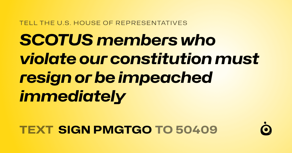 A shareable card that reads "tell the U.S. House of Representatives: SCOTUS members who violate our constitution must resign or be impeached immediately" followed by "text sign PMGTGO to 50409"