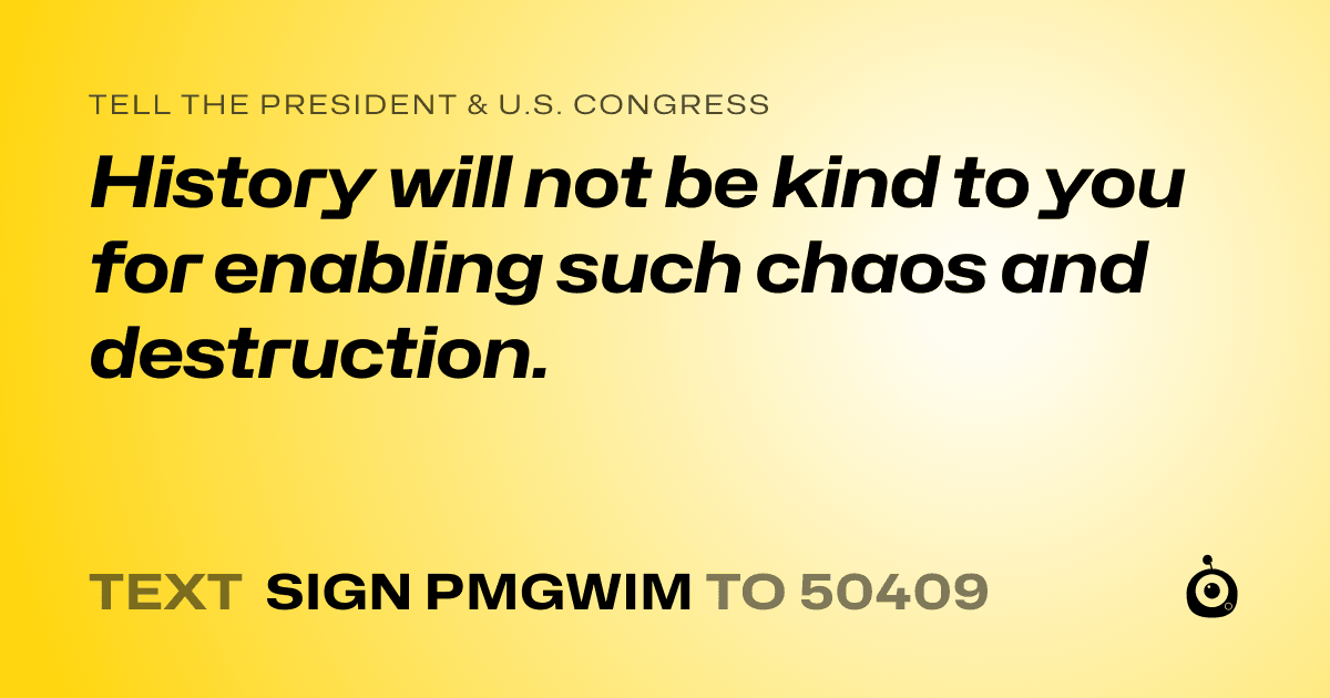 A shareable card that reads "tell the President & U.S. Congress: History will not be kind to you for enabling such chaos and destruction." followed by "text sign PMGWIM to 50409"